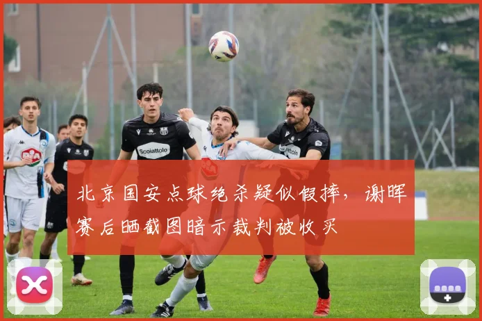 北京国安点球绝杀疑似假摔，谢晖赛后晒截图暗示裁判被收买