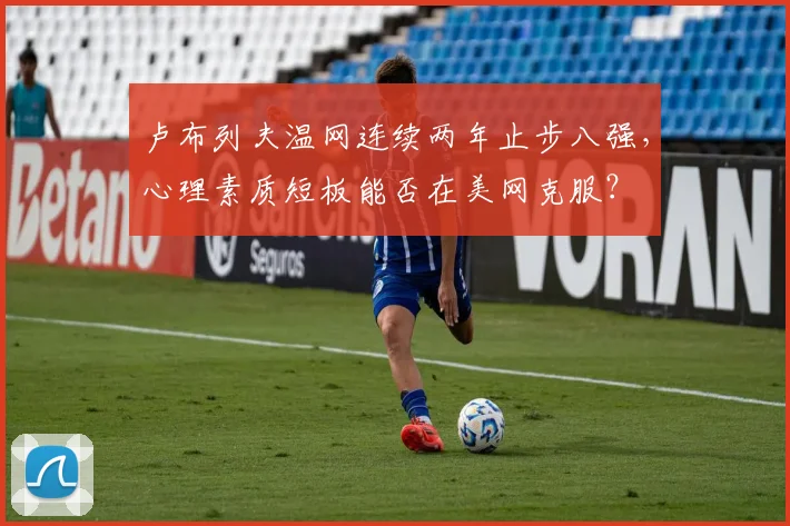 卢布列夫温网连续两年止步八强，心理素质短板能否在美网克服？