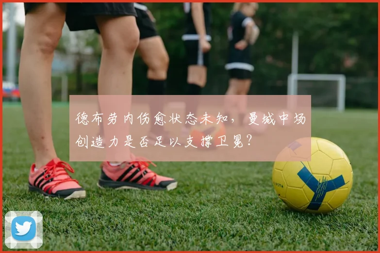 德布劳内伤愈状态未知，曼城中场创造力是否足以支撑卫冕？