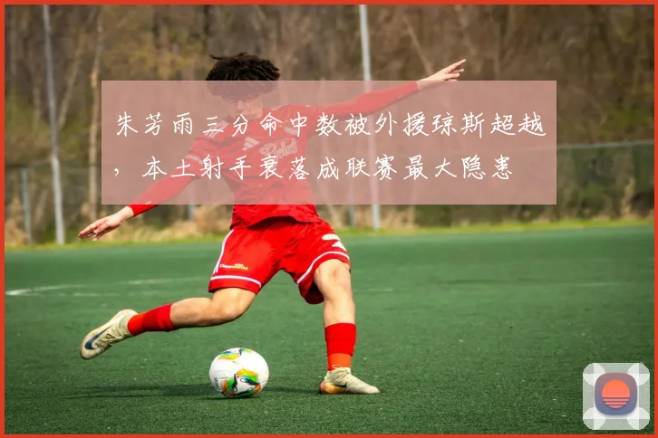 朱芳雨三分命中数被外援琼斯超越，本土射手衰落成联赛最大隐患
