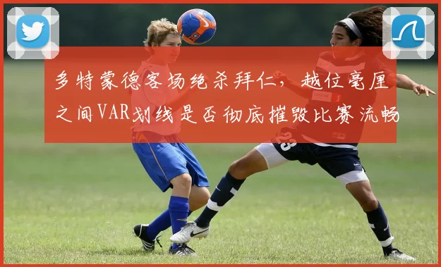 多特蒙德客场绝杀拜仁，越位毫厘之间VAR划线是否彻底摧毁比赛流畅性？