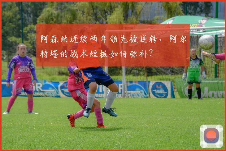 阿森纳连续两年领先被逆转，阿尔特塔的战术短板如何弥补？