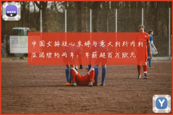 中国女排核心朱婷与意大利科内利亚诺续约两年，年薪超百万欧元