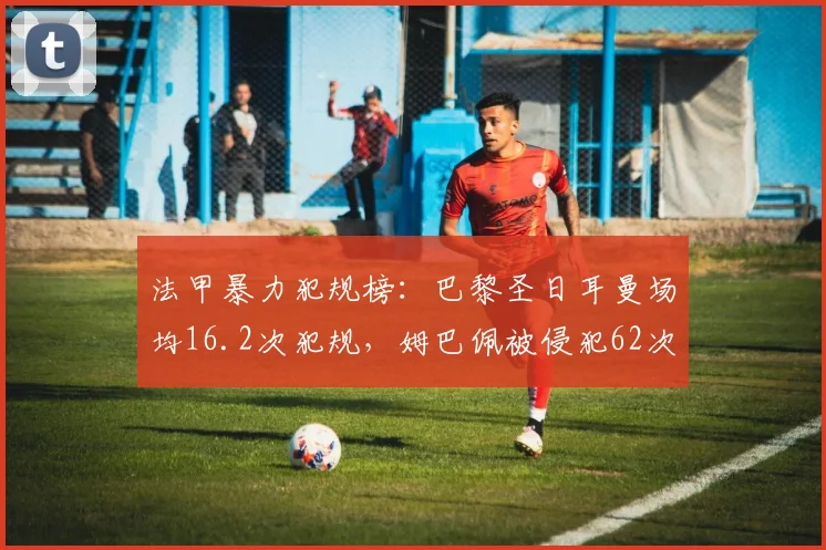 法甲暴力犯规榜：巴黎圣日耳曼场均16.2次犯规，姆巴佩被侵犯62次居首